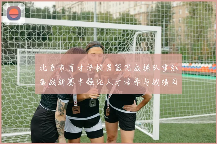 北京市育才学校男篮完成梯队重组备战新赛季强化人才培养与战绩目标