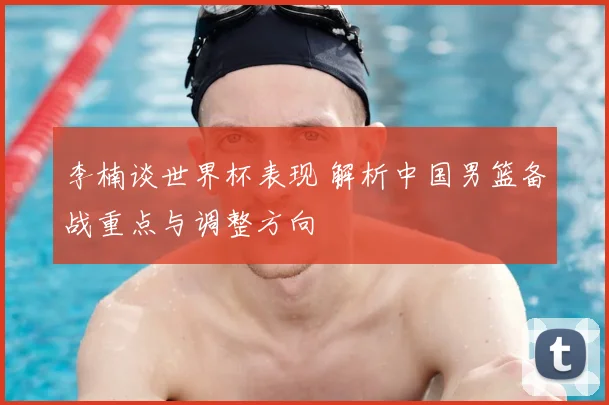 李楠谈世界杯表现 解析中国男篮备战重点与调整方向